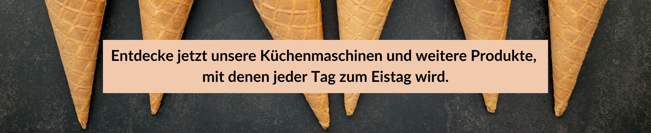 Waffelhörnchen. Dein Eisvergnügen für Zuhause. Weil selbstgemacht einfach besser schmeckt. Entdecke jetzt unsere Küchenmaschinen und weitere Produkte, mit denen jeder Tag zum Eistag wird. Waffelhörnchen mit dem Text: "Dein Eisvergnügen für Zuhause. Weil selbstgemacht einfach besser schmeckt. Entdecke jetzt unsere Küchenmaschinen und weitere Produkte, mit denen jeder Tag zum Eistag wird."